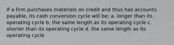 If a firm purchases materials on credit and thus has accounts payable, its cash conversion cycle will be: a. longer than its operating cycle b. the same length as its operating cycle c. shorter than its operating cycle d. the same length as its operating cycle