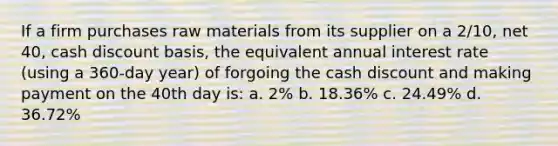 If a firm purchases raw materials from its supplier on a 2/10, net 40, cash discount basis, the equivalent annual interest rate (using a 360-day year) of forgoing the cash discount and making payment on the 40th day is: a. 2% b. 18.36% c. 24.49% d. 36.72%