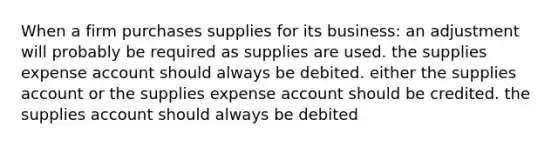 When a firm purchases supplies for its business: an adjustment will probably be required as supplies are used. the supplies expense account should always be debited. either the supplies account or the supplies expense account should be credited. the supplies account should always be debited