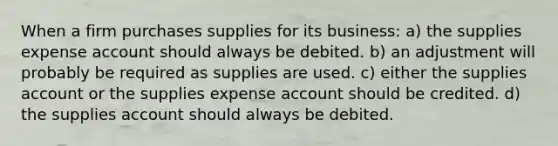 When a firm purchases supplies for its business: a) the supplies expense account should always be debited. b) an adjustment will probably be required as supplies are used. c) either the supplies account or the supplies expense account should be credited. d) the supplies account should always be debited.