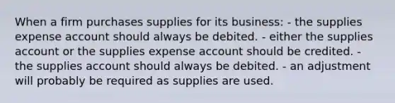 When a firm purchases supplies for its business: - the supplies expense account should always be debited. - either the supplies account or the supplies expense account should be credited. - the supplies account should always be debited. - an adjustment will probably be required as supplies are used.