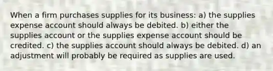 When a firm purchases supplies for its business: a) the supplies expense account should always be debited. b) either the supplies account or the supplies expense account should be credited. c) the supplies account should always be debited. d) an adjustment will probably be required as supplies are used.