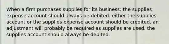 When a firm purchases supplies for its business: the supplies expense account should always be debited. either the supplies account or the supplies expense account should be credited. an adjustment will probably be required as supplies are used. the supplies account should always be debited.