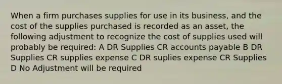 When a firm purchases supplies for use in its business, and the cost of the supplies purchased is recorded as an asset, the following adjustment to recognize the cost of supplies used will probably be required: A DR Supplies CR <a href='https://www.questionai.com/knowledge/kWc3IVgYEK-accounts-payable' class='anchor-knowledge'>accounts payable</a> B DR Supplies CR supplies expense C DR suplies expense CR Supplies D No Adjustment will be required