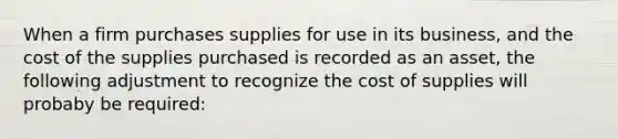 When a firm purchases supplies for use in its business, and the cost of the supplies purchased is recorded as an asset, the following adjustment to recognize the cost of supplies will probaby be required: