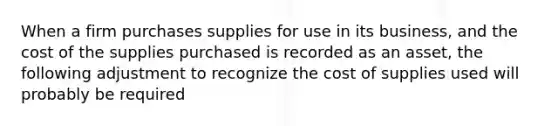 When a firm purchases supplies for use in its business, and the cost of the supplies purchased is recorded as an asset, the following adjustment to recognize the cost of supplies used will probably be required