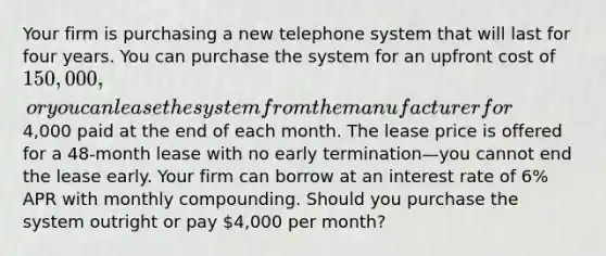 Your firm is purchasing a new telephone system that will last for four years. You can purchase the system for an upfront cost of 150,000, or you can lease the system from the manufacturer for4,000 paid at the end of each month. The lease price is offered for a 48-month lease with no early termination—you cannot end the lease early. Your firm can borrow at an interest rate of 6% APR with monthly compounding. Should you purchase the system outright or pay 4,000 per month?