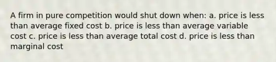 A firm in pure competition would shut down when: a. price is less than average fixed cost b. price is less than average variable cost c. price is less than average total cost d. price is less than marginal cost