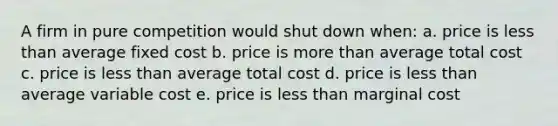 A firm in pure competition would shut down when: a. price is less than average fixed cost b. price is more than average total cost c. price is less than average total cost d. price is less than average variable cost e. price is less than marginal cost