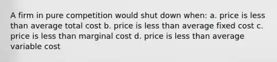 A firm in pure competition would shut down when: a. price is less than average total cost b. price is less than average fixed cost c. price is less than marginal cost d. price is less than average variable cost