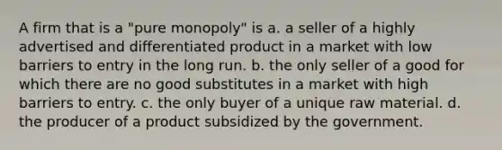 A firm that is a "pure monopoly" is a. a seller of a highly advertised and differentiated product in a market with low barriers to entry in the long run. b. the only seller of a good for which there are no good substitutes in a market with high barriers to entry. c. the only buyer of a unique raw material. d. the producer of a product subsidized by the government.