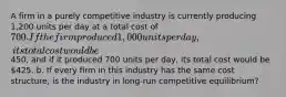 A firm in a purely competitive industry is currently producing 1,200 units per day at a total cost of 700. If the firm produced 1,000 units per day, its total cost would be450, and if it produced 700 units per day, its total cost would be 425. b. If every firm in this industry has the same cost structure, is the industry in long-run competitive equilibrium?