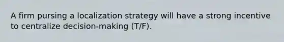 A firm pursing a localization strategy will have a strong incentive to centralize decision-making (T/F).