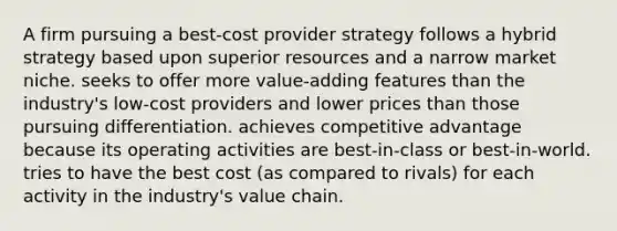 A firm pursuing a best-cost provider strategy follows a hybrid strategy based upon superior resources and a narrow market niche. seeks to offer more value-adding features than the industry's low-cost providers and lower prices than those pursuing differentiation. achieves competitive advantage because its operating activities are best-in-class or best-in-world. tries to have the best cost (as compared to rivals) for each activity in the industry's value chain.