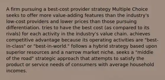 A firm pursuing a best-cost provider strategy Multiple Choice seeks to offer more value-adding features than the industry's low-cost providers and lower prices than those pursuing differentiation. tries to have the best cost (as compared to its rivals) for each activity in the industry's value chain. achieves competitive advantage because its operating activities are "best-in-class" or "best-in-world." follows a hybrid strategy based upon superior resources and a narrow market niche. seeks a "middle of the road" strategic approach that attempts to satisfy the product or service needs of consumers with average household incomes.