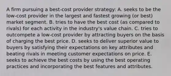 A firm pursuing a best-cost provider strategy: A. seeks to be the low-cost provider in the largest and fastest growing (or best) market segment. B. tries to have the best cost (as compared to rivals) for each activity in the industry's value chain. C. tries to outcompete a low-cost provider by attracting buyers on the basis of charging the best price. D. seeks to deliver superior value to buyers by satisfying their expectations on key attributes and beating rivals in meeting customer expectations on price. E. seeks to achieve the best costs by using the best operating practices and incorporating the best features and attributes.