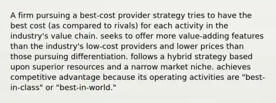 A firm pursuing a best-cost provider strategy tries to have the best cost (as compared to rivals) for each activity in the industry's value chain. seeks to offer more value-adding features than the industry's low-cost providers and lower prices than those pursuing differentiation. follows a hybrid strategy based upon superior resources and a narrow market niche. achieves competitive advantage because its operating activities are "best-in-class" or "best-in-world."