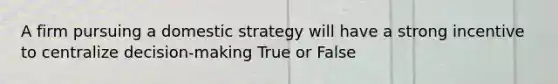 A firm pursuing a domestic strategy will have a strong incentive to centralize decision-making True or False