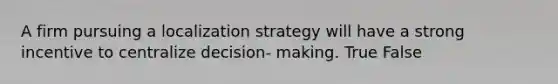 A firm pursuing a localization strategy will have a strong incentive to centralize decision- making. True False