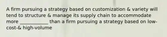 A firm pursuing a strategy based on customization & variety will tend to structure & manage its supply chain to accommodate more ____________ than a firm pursuing a strategy based on low-cost-& high-volume