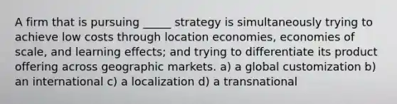 A firm that is pursuing _____ strategy is simultaneously trying to achieve low costs through location economies, economies of scale, and learning effects; and trying to differentiate its product offering across geographic markets. a) a global customization b) an international c) a localization d) a transnational