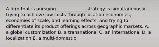 A firm that is pursuing _____________strategy is simultaneously trying to achieve low costs through location economies, economies of scale, and learning effects; and trying to differentiate its product offerings across geographic markets. A. a global customization B. a transnational C. an international D. a localization E. a multi-domestic