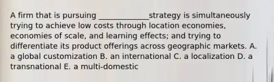 A firm that is pursuing _____________strategy is simultaneously trying to achieve low costs through location economies, economies of scale, and learning effects; and trying to differentiate its product offerings across geographic markets. A. a global customization B. an international C. a localization D. a transnational E. a multi-domestic