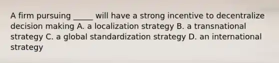 A firm pursuing _____ will have a strong incentive to decentralize decision making A. a localization strategy B. a transnational strategy C. a global standardization strategy D. an international strategy