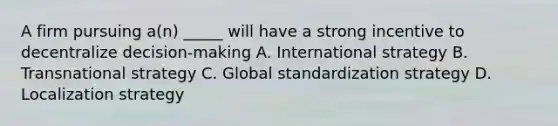 A firm pursuing a(n) _____ will have a strong incentive to decentralize decision-making A. International strategy B. Transnational strategy C. Global standardization strategy D. Localization strategy