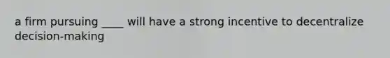 a firm pursuing ____ will have a strong incentive to decentralize decision-making