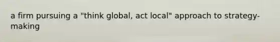 a firm pursuing a "think global, act local" approach to strategy-making