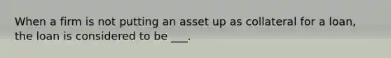 When a firm is not putting an asset up as collateral for a loan, the loan is considered to be ___.