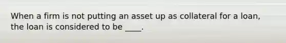 When a firm is not putting an asset up as collateral for a loan, the loan is considered to be ____.