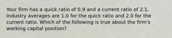 Your firm has a quick ratio of 0.9 and a current ratio of 2.1. Industry averages are 1.0 for the quick ratio and 2.0 for the current ratio. Which of the following is true about the firm's working capital position?