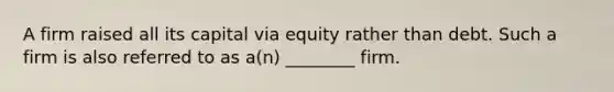 A firm raised all its capital via equity rather than debt. Such a firm is also referred to as​ a(n) ________ firm.