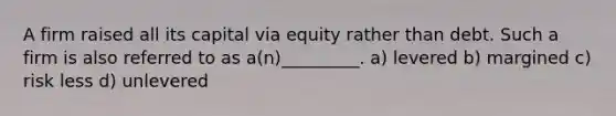 A firm raised all its capital via equity rather than debt. Such a firm is also referred to as a(n)_________. a) levered b) margined c) risk less d) unlevered