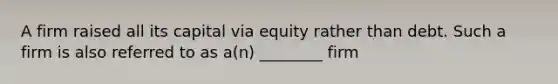 A firm raised all its capital via equity rather than debt. Such a firm is also referred to as a(n) ________ firm