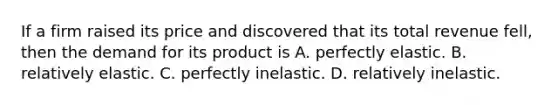 If a firm raised its price and discovered that its total revenue fell, then the demand for its product is A. perfectly elastic. B. relatively elastic. C. perfectly inelastic. D. relatively inelastic.