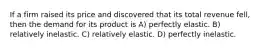 If a firm raised its price and discovered that its total revenue fell, then the demand for its product is A) perfectly elastic. B) relatively inelastic. C) relatively elastic. D) perfectly inelastic.