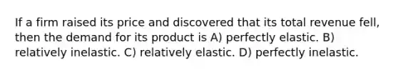 If a firm raised its price and discovered that its total revenue fell, then the demand for its product is A) perfectly elastic. B) relatively inelastic. C) relatively elastic. D) perfectly inelastic.