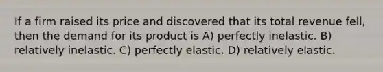 If a firm raised its price and discovered that its total revenue fell, then the demand for its product is A) perfectly inelastic. B) relatively inelastic. C) perfectly elastic. D) relatively elastic.