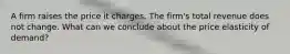 A firm raises the price it charges. The firm's total revenue does not change. What can we conclude about the price elasticity of demand?