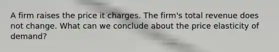 A firm raises the price it charges. The firm's total revenue does not change. What can we conclude about the price elasticity of demand?