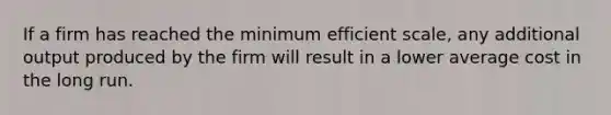 If a firm has reached the minimum efficient scale, any additional output produced by the firm will result in a lower average cost in the long run.