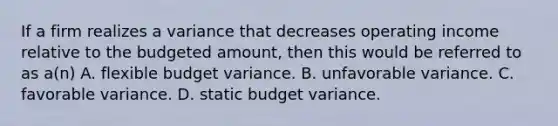 If a firm realizes a variance that decreases operating income relative to the budgeted amount, then this would be referred to as a(n) A. flexible budget variance. B. unfavorable variance. C. favorable variance. D. static budget variance.