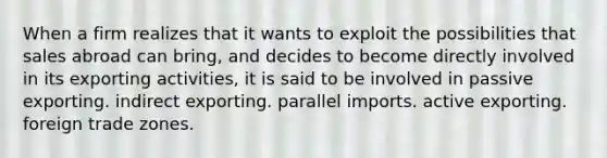 When a firm realizes that it wants to exploit the possibilities that sales abroad can bring, and decides to become directly involved in its exporting activities, it is said to be involved in passive exporting. indirect exporting. parallel imports. active exporting. foreign trade zones.