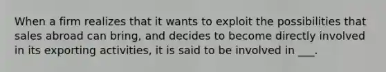 When a firm realizes that it wants to exploit the possibilities that sales abroad can bring, and decides to become directly involved in its exporting activities, it is said to be involved in ___.