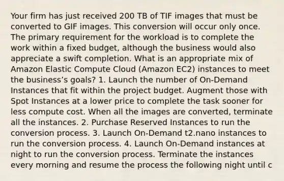 Your firm has just received 200 TB of TIF images that must be converted to GIF images. This conversion will occur only once. The primary requirement for the workload is to complete the work within a fixed budget, although the business would also appreciate a swift completion. What is an appropriate mix of Amazon Elastic Compute Cloud (Amazon EC2) instances to meet the business’s goals? 1. Launch the number of On-Demand Instances that fit within the project budget. Augment those with Spot Instances at a lower price to complete the task sooner for less compute cost. When all the images are converted, terminate all the instances. 2. Purchase Reserved Instances to run the conversion process. 3. Launch On-Demand t2.nano instances to run the conversion process. 4. Launch On-Demand instances at night to run the conversion process. Terminate the instances every morning and resume the process the following night until c