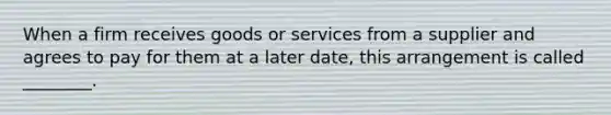 When a firm receives goods or services from a supplier and agrees to pay for them at a later date, this arrangement is called ________.