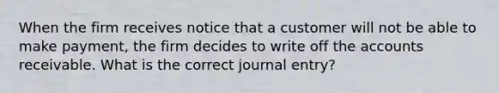 When the firm receives notice that a customer will not be able to make payment, the firm decides to write off the accounts receivable. What is the correct journal entry?